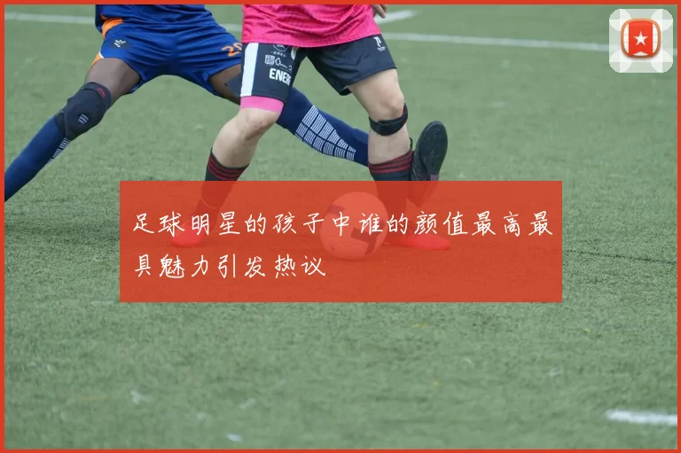 足球明星的孩子中谁的颜值最高最具魅力引发热议