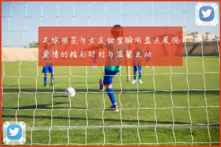 足球明星与女友甜蜜瞬间盘点展现爱情的精彩时刻与温馨互动