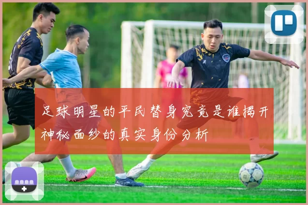 足球明星的平民替身究竟是谁揭开神秘面纱的真实身份分析