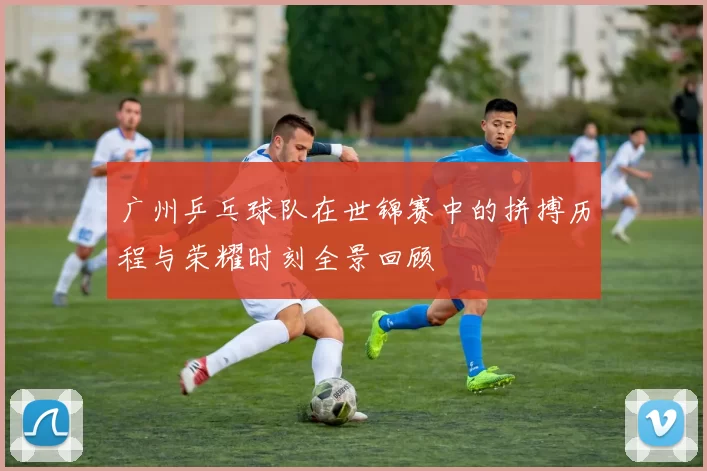 广州乒乓球队在世锦赛中的拼搏历程与荣耀时刻全景回顾