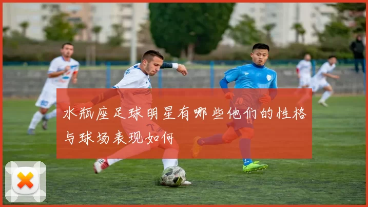 水瓶座足球明星有哪些他们的性格与球场表现如何