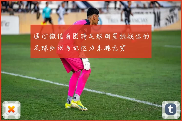 通过微信看图猜足球明星挑战你的足球知识与记忆力乐趣无穷
