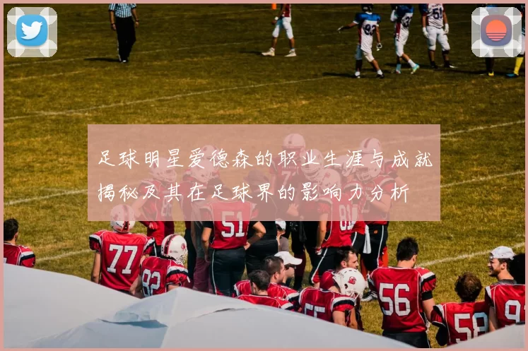 足球明星爱德森的职业生涯与成就揭秘及其在足球界的影响力分析