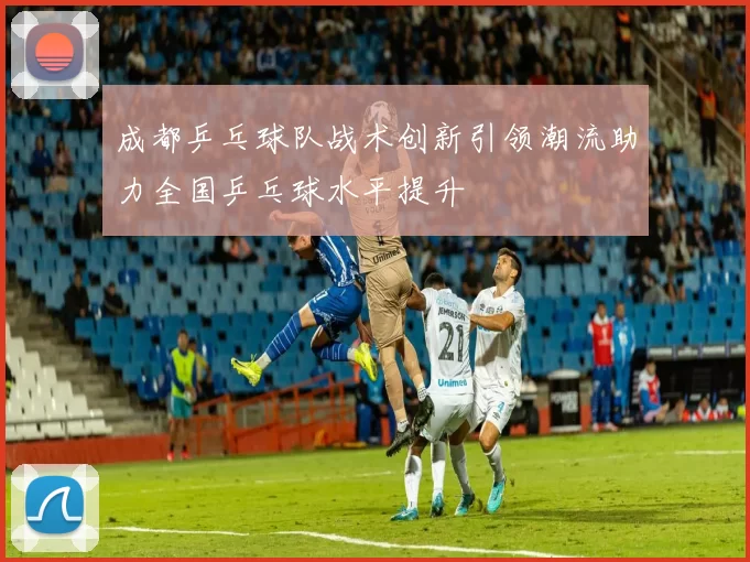成都乒乓球队战术创新引领潮流助力全国乒乓球水平提升
