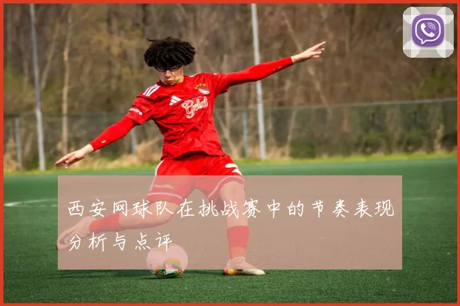 西安网球队在挑战赛中的节奏表现分析与点评