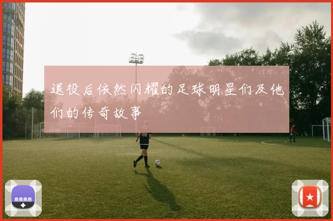 退役后依然闪耀的足球明星们及他们的传奇故事