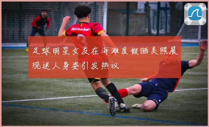 足球明星女友在海滩度假晒美照展现迷人身姿引发热议