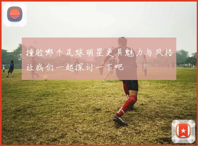 撞脸哪个足球明星更具魅力与风格让我们一起探讨一下吧