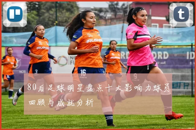 80后足球明星盘点十大影响力球员回顾与成就分析