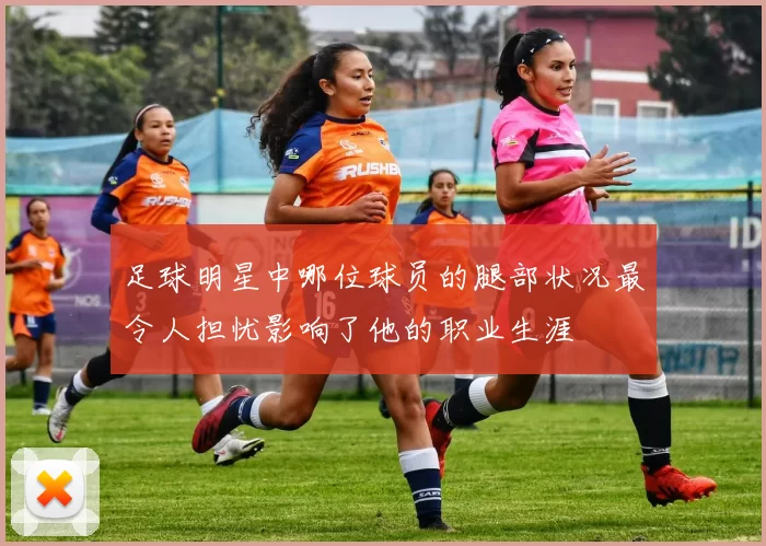 足球明星中哪位球员的腿部状况最令人担忧影响了他的职业生涯