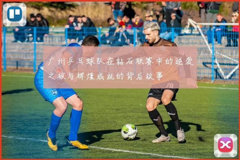 广州乒乓球队在钻石联赛中的逆袭之旅与辉煌成就的背后故事