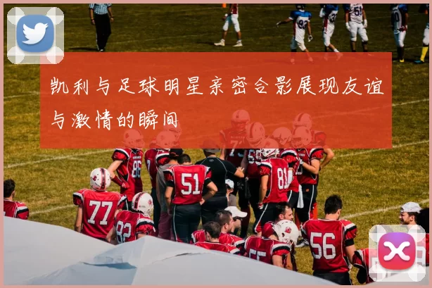 凯利与足球明星亲密合影展现友谊与激情的瞬间
