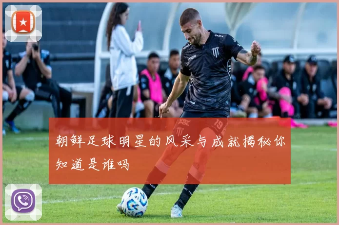 朝鲜足球明星的风采与成就揭秘你知道是谁吗