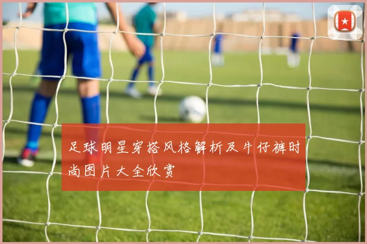 足球明星穿搭风格解析及牛仔裤时尚图片大全欣赏