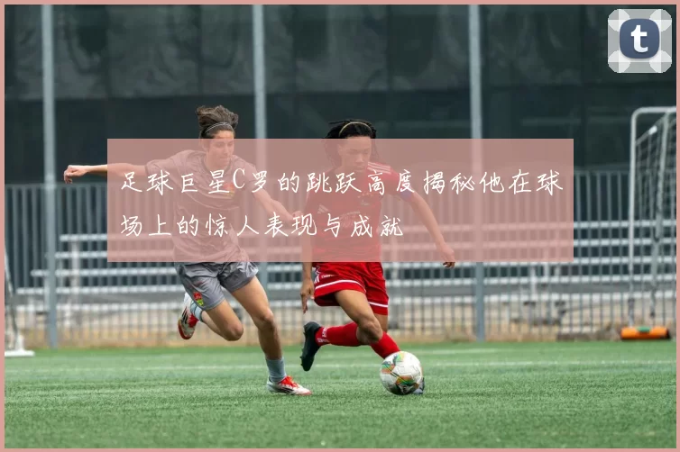 足球巨星C罗的跳跃高度揭秘他在球场上的惊人表现与成就