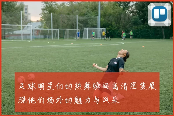 足球明星们的热舞瞬间高清图集展现他们场外的魅力与风采