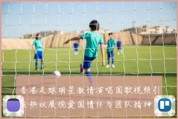 香港足球明星激情演唱国歌视频引发热议展现爱国情怀与团队精神