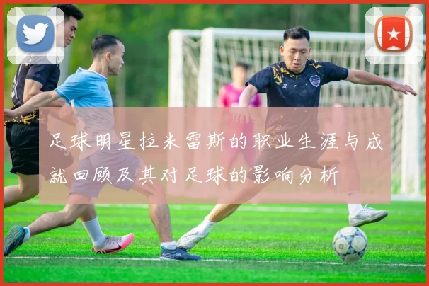 足球明星拉米雷斯的职业生涯与成就回顾及其对足球的影响分析