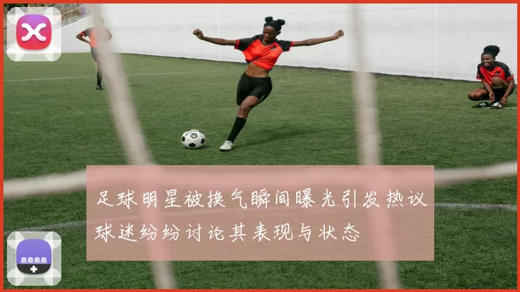 足球明星被换气瞬间曝光引发热议球迷纷纷讨论其表现与状态