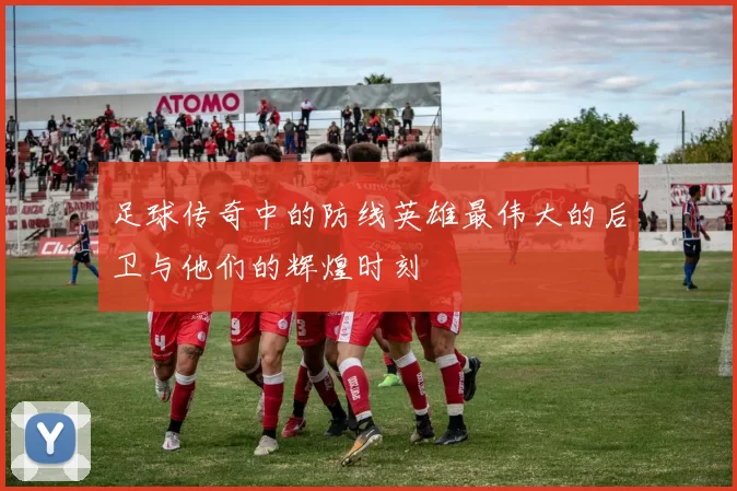 足球传奇中的防线英雄最伟大的后卫与他们的辉煌时刻