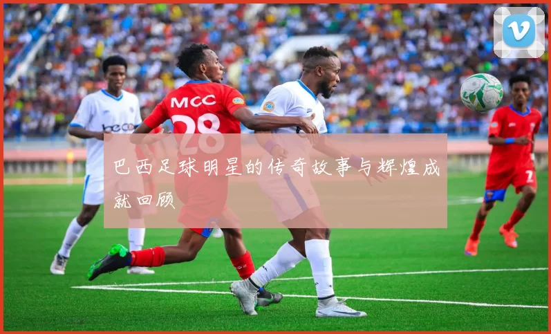 巴西足球明星的传奇故事与辉煌成就回顾