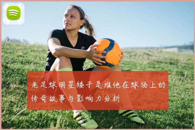 老足球明星矮子是谁他在球场上的传奇故事与影响力分析
