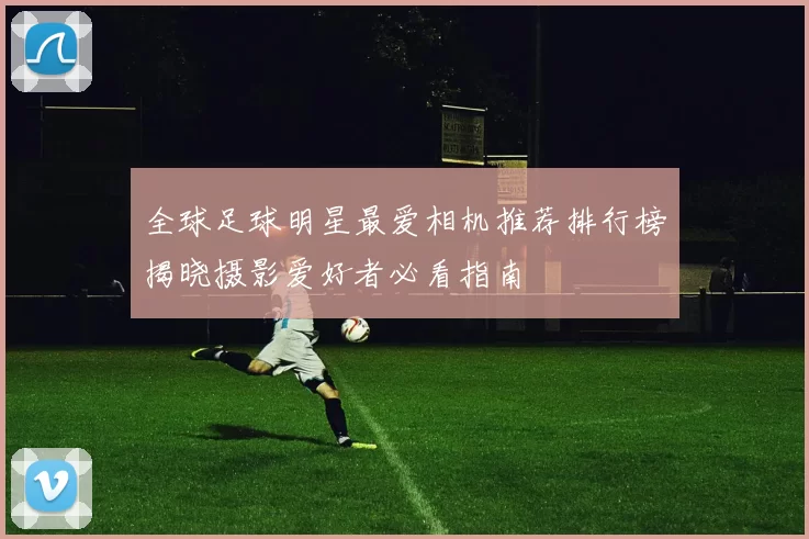 全球足球明星最爱相机推荐排行榜揭晓摄影爱好者必看指南