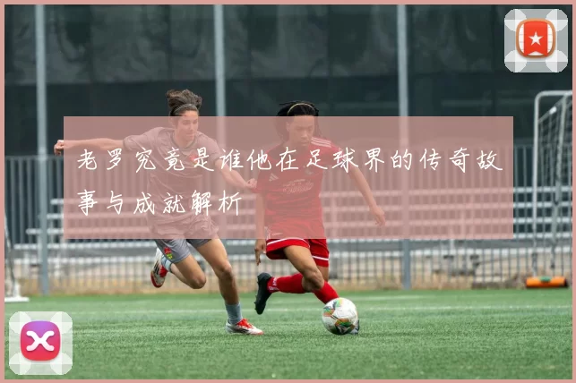 老罗究竟是谁他在足球界的传奇故事与成就解析