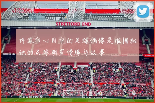许家印心目中的足球偶像是谁揭秘他的足球明星情缘与故事
