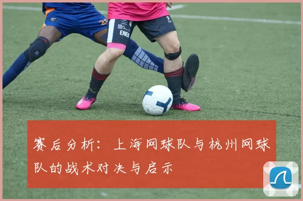 赛后分析：上海网球队与杭州网球队的战术对决与启示