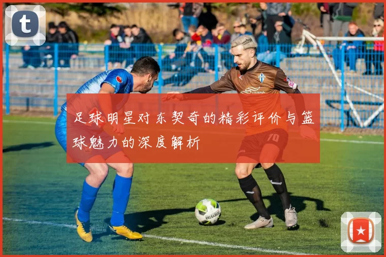足球明星对东契奇的精彩评价与篮球魅力的深度解析