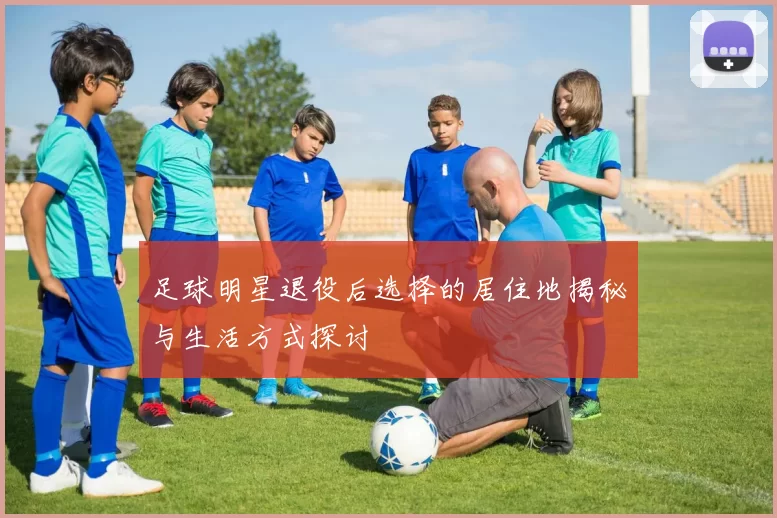 足球明星退役后选择的居住地揭秘与生活方式探讨
