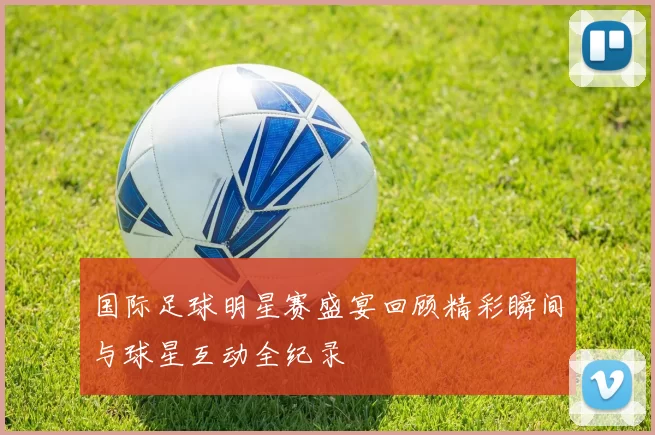 国际足球明星赛盛宴回顾精彩瞬间与球星互动全纪录