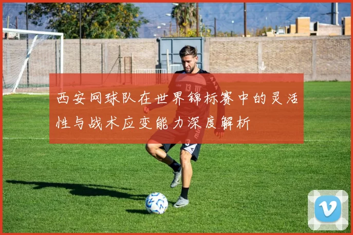 西安网球队在世界锦标赛中的灵活性与战术应变能力深度解析